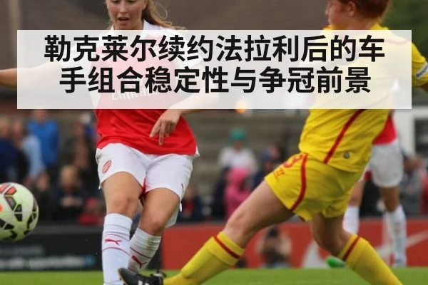 勒克莱尔续约法拉利后的车手组合稳定性与争冠前景
