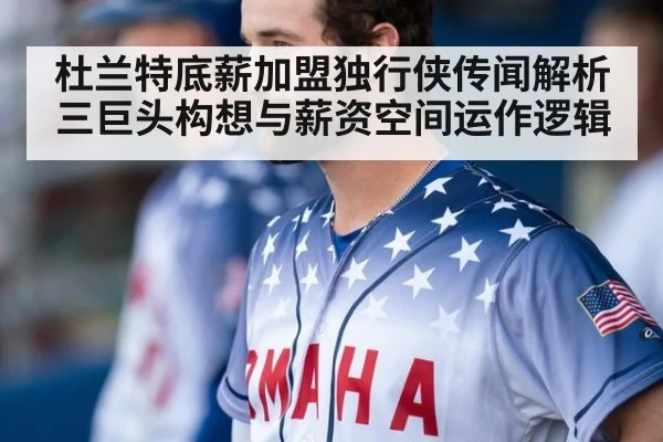杜兰特底薪加盟独行侠传闻解析 三巨头构想与薪资空间运作逻辑